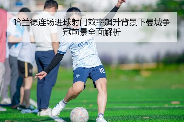 哈兰德连场进球射门效率飙升背景下曼城争冠前景全面解析